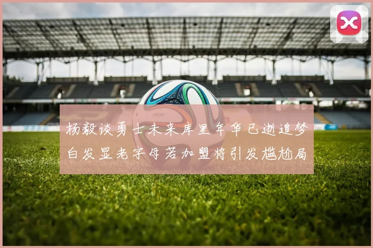 杨毅谈勇士未来库里年华已逝追梦白发显老字母若加盟将引发尴尬局面