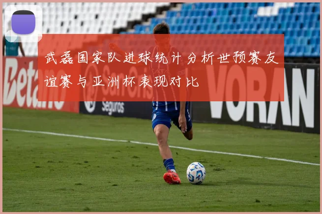 武磊国家队进球统计分析世预赛友谊赛与亚洲杯表现对比