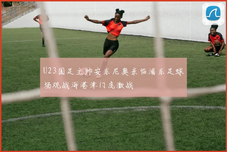 U23国足主帅安东尼奥亲临浦东足球场观战海港津门虎激战
