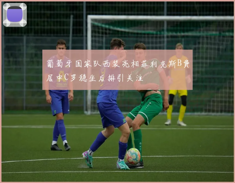 葡萄牙国家队西装亮相菲利克斯B费居中C罗稳坐后排引关注