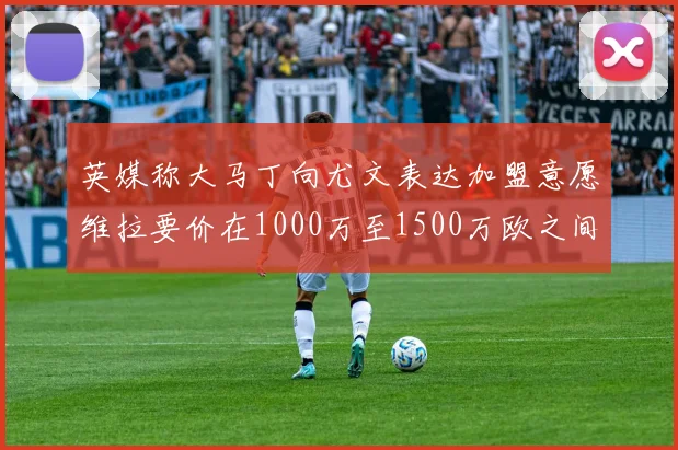 英媒称大马丁向尤文表达加盟意愿维拉要价在1000万至1500万欧之间