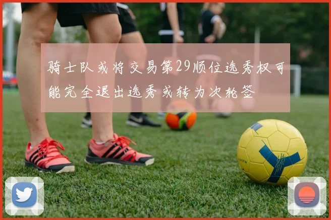 骑士队或将交易第29顺位选秀权可能完全退出选秀或转为次轮签