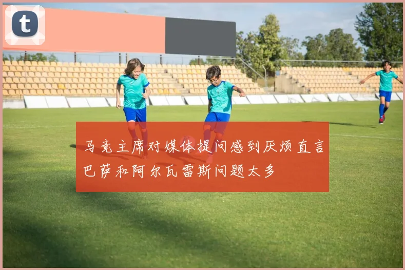 马竞主席对媒体提问感到厌烦直言巴萨和阿尔瓦雷斯问题太多