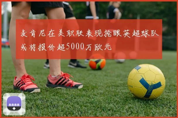麦肯尼在美职联表现抢眼英超球队或将报价超5000万欧元