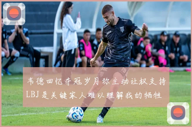韦德回忆夺冠岁月称主动让权支持LBJ是关键家人难以理解我的牺牲