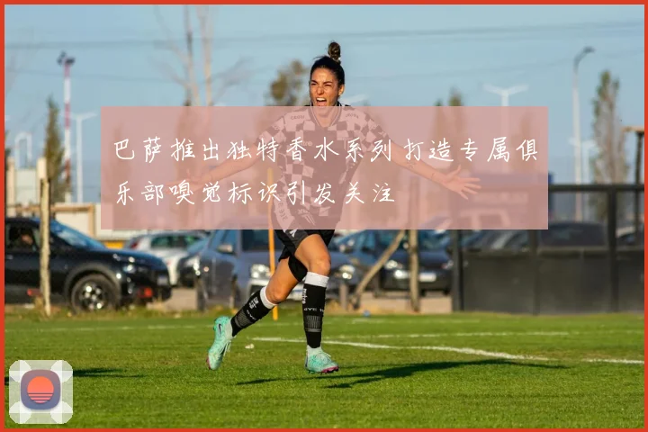 巴萨推出独特香水系列打造专属俱乐部嗅觉标识引发关注