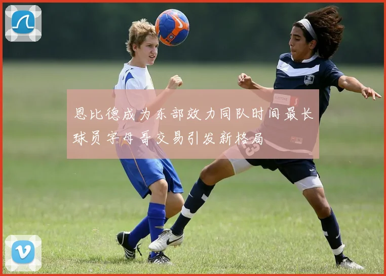 恩比德成为东部效力同队时间最长球员字母哥交易引发新格局