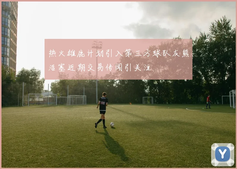 热火雄鹿计划引入第三方球队灰熊活塞近期交易传闻引关注