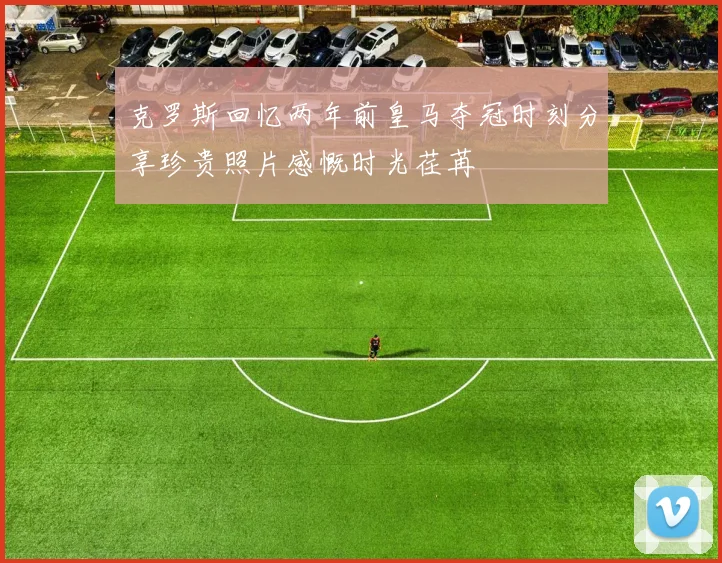 克罗斯回忆两年前皇马夺冠时刻分享珍贵照片感慨时光荏苒