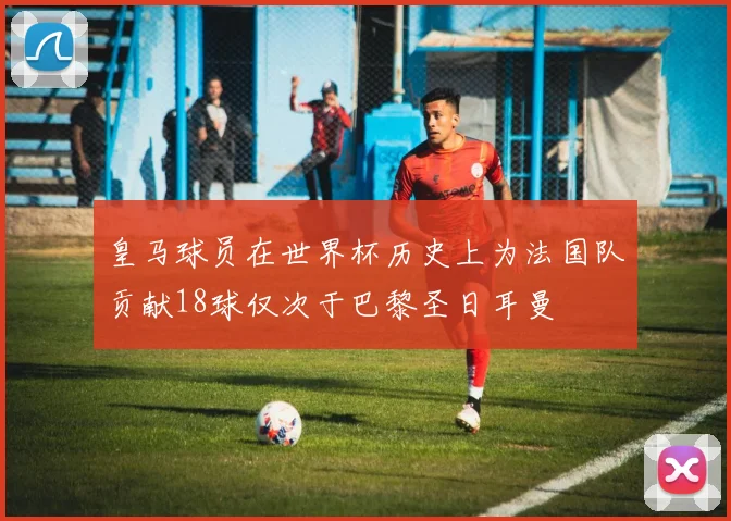 皇马球员在世界杯历史上为法国队贡献18球仅次于巴黎圣日耳曼