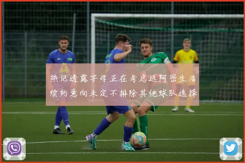 热记透露字母正在考虑迈阿密生活续约意向未定不排除其他球队选择