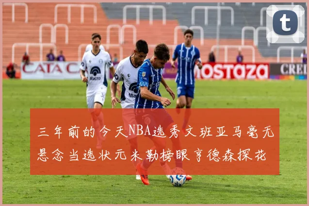 三年前的今天NBA选秀文班亚马毫无悬念当选状元米勒榜眼亨德森探花成就传奇时刻