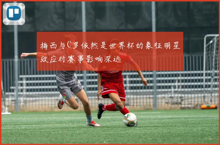 梅西与C罗依然是世界杯的象征明星效应对赛事影响深远