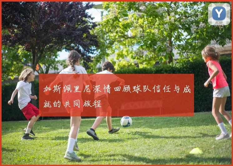 加斯佩里尼深情回顾球队信任与成就的共同旅程