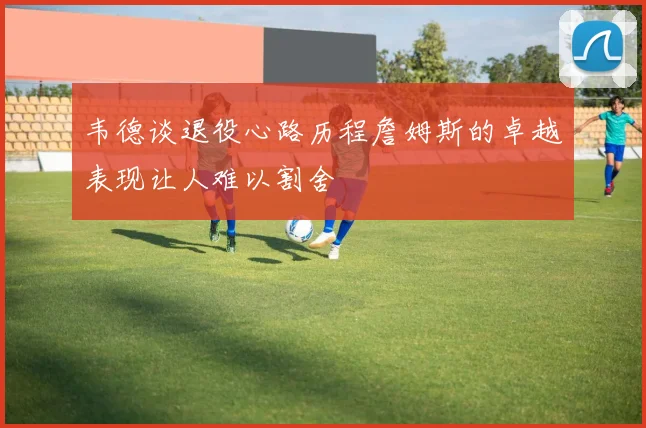 韦德谈退役心路历程詹姆斯的卓越表现让人难以割舍