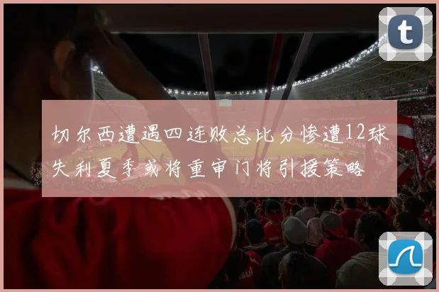 切尔西遭遇四连败总比分惨遭12球失利夏季或将重审门将引援策略